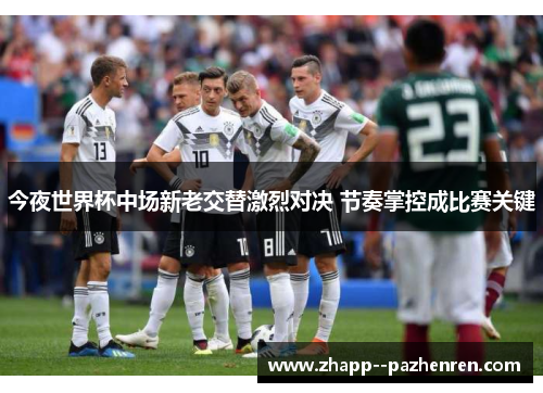 今夜世界杯中场新老交替激烈对决 节奏掌控成比赛关键