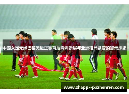 中国女足无缘巴黎奥运正赛背后青训断层与亚洲格局剧变的警示深思